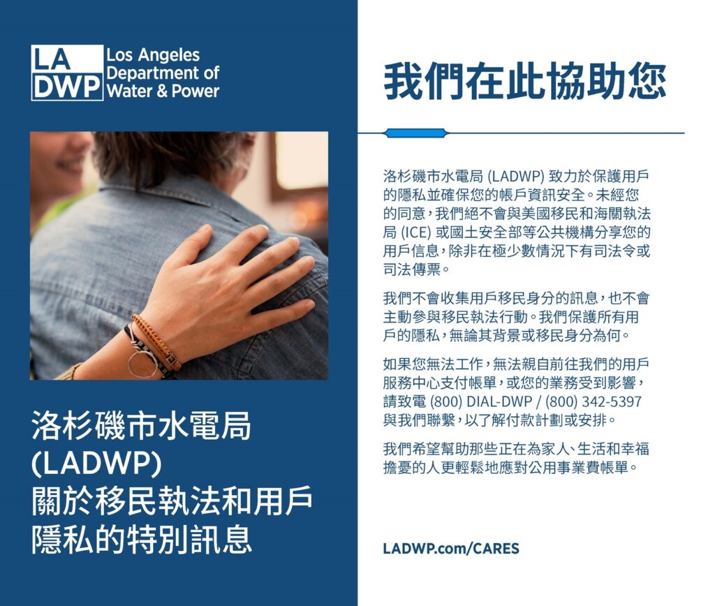 洛杉磯市水電局 (LADWP) 關於移民執法和用戶 隱私的特別訊息. 我們在此協助您 洛杉磯市水電局 (LADWP) 致力於保護用戶 的隱私並確保您的帳戶資訊安全。未經您 的同意，我們絕不會與美國移民和海關執法 局 (ICE) 或國土安全部等公共機構分享您的 用戶信息，除非在極少數情況下有司法令或 司法傳票。 我們不會收集用戶移民身分的訊息，也不會 主動參與移民執法行動。我們保護所有用 戶的隱私，無論其背景或移民身分為何。 如果您無法工作，無法親自前往我們的用戶 服務中心支付帳單，或您的業務受到影響， 請致電 (800) DIAL-DWP / (800) 342-5397 與我們聯繫，以了解付款計劃或安排。 我們希望幫助那些正在為家人、生活和幸福 擔憂的人更輕鬆地應對公用事業費帳單。 洛杉磯市水電局 (LADWP) 關於移民執法和用戶 隱私的特別訊息LADWP.com/CARES
