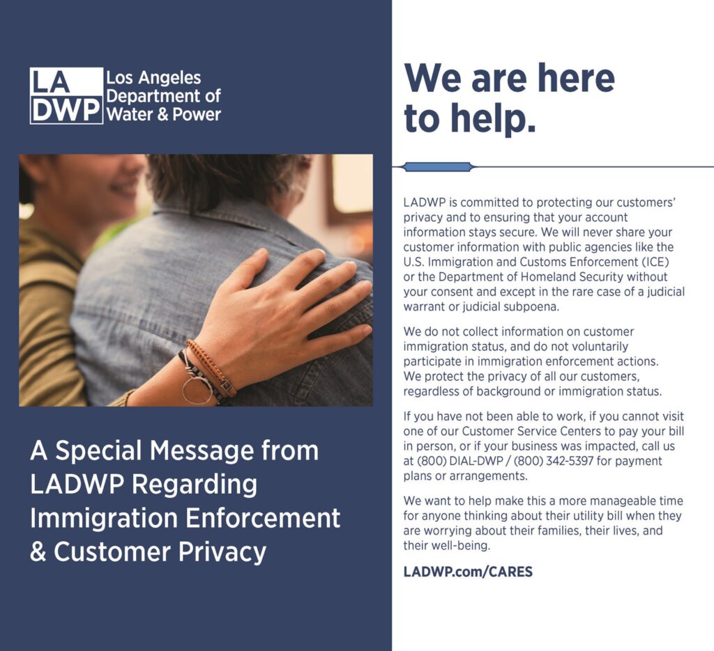 A Special Message from LADWP Regarding Immigration Enforcement & Customer Privacy We are here to help. LADWP is committed to protecting our customers’ privacy and to ensuring that your account information stays secure. We will never share your customer information with public agencies like the U.S. Immigration and Customs Enforcement (ICE) or the Department of Homeland Security without your consent and except in the rare case of a judicial warrant or judicial subpoena. We do not collect information on customer immigration status, and do not voluntarily participate in immigration enforcement actions. We protect the privacy of all our customers, regardless of background or immigration status. If you have not been able to work, if you cannot visit one of our Customer Service Centers to pay your bill in person, or if your business was impacted, call us at (800) DIAL-DWP / (800) 342-5397 for payment plans or arrangements. We want to help make this a more manageable time for anyone thinking about their utility bill when they are worrying about their families, their lives, and their well-being. LADWP.com/CARES