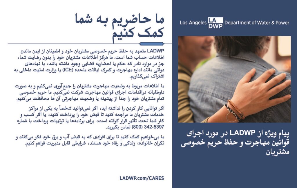 یک پیام ویژه از LADWP در مورداجر ای قوان ی مهاجرت و حفظ ح ر یم خصوصی مش تیا ن ما حا ضیم به شما کمک کنی م LADWP متعهد به حفظ ح ر یم خصوصی مش تیان خود و اطم ینان از ایمن ماندن اطلاعات حساب شما است. ما هرگز اطلاعات مش تیان خود را بدون رض ایت شما، جز در موارد نادر که حکم ی ا احضا ر یه قض ا ی وجود داشته باشد، با نهاده ای دول ت مانند اداره مهاجرت و گمرک ایالات متحده ) ICE ( ی ا وزارت امنیت داخلی به اش تاک ن مگذا ریم. ما اطلاعات مربوط به وض عیت مهاجرت مش تیان را جم عآو ری ن مکنیم و ب ه صورت داوطلبانه دراقدامات اجر ای قوان ی مهاجرت ر شکت ن مکن یم. ما ح ر یم خصوصی تمام مش تیان خود را جدا از پیشینه ی ا وضعی ت مهاجر ی آن ها محافظت مکنیم . If you have not been able to work, if you cannot visit one of our Customer Service Centers to pay your bill in person, or if your business was impacted, call us at (800) DIAL-DWP / (800) 342-5397 for payment plans or arrangements. اگر توان ا ی کار کردن را نداشته اید ، اگر ن متوانی د به ً شخصا یکی از مراکز خدمات مش تیان ما مراجعه کنی د تا قبض خود را پرداخت کنید، ی ا اگر کس ب وکار شما تحت تأث ت قرار گرفته است، بر ا ی برنام هها ی ا ترت یبات پرداخت با شماره 5397-(800) 342 تماس بگ تی د . ما مخواهیم کمک ک نیم تا بر ای افر ای که به قبض آب و برق خود فکر مکنن د و نگران خانواده، زندگ و رفاه خود هستند، ر ش ایطی قابل م دی ریت فراهم کن یم. LADWP.com/CARES
