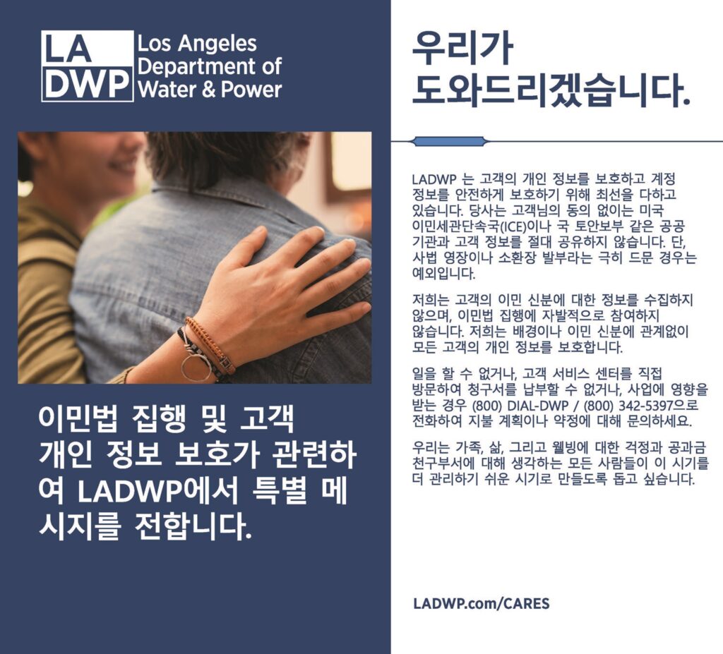 이민법 집행 및 고객 개인정보 보호가 관련하여 LADWP에서 특별 메시지를 전합니다. 우리가 도와드리겠습니다. LADWP 는 고객의 개인 정보를 보호하고 계정 정보를 안전하게 보호하기 위해 최선을 다하고 있습니다. 당사는 고객님의 동의 없이는 미국 이민세관단속국(ICE)이나 국 토안보부 같은 공공 기관과 고객 정보를 절대 공유하지 않습니다. 단, 사법 영장이나 소환장 발부라는 극히 드문 경우는 예외입니다. 일을 할 수 없거나, 고객 서비스 센터를 직접 방문하여 청구서를 납부할 수 없거나, 사업에 영향을 받는 경우 (800) DIAL-DWP / (800) 342-5397으로 전화하여 지불 계획이나 약정에 대해 문의하세요. 우리는 가족, 삶, 그리고 웰빙에 대한 걱정과 공과금 천구부서에 대해 생각하는 모든 사람들이 이 시기를 더 관리하기 쉬운 시기로 만들도록 돕고 싶습니다.