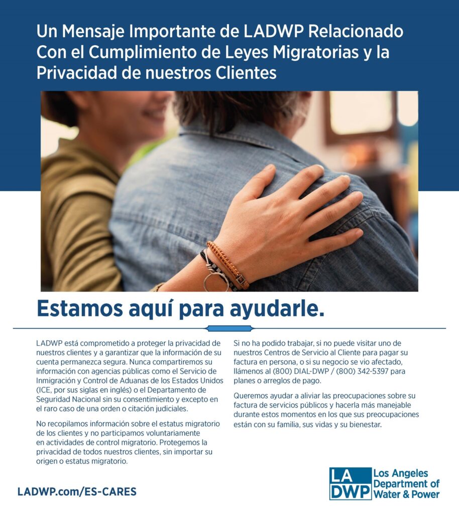 Un Mensaje Importante de LADWP Relacionado Con el Cumplimiento de Leyes Migratorias y la Privacidad de nuestros Clientes. Estamos aquí para ayudarle. LADWP está comprometido a proteger la privacidad de nuestros clientes y a garantizar que la información de su cuenta permanezca segura. Nunca compartiremos su información con agencias públicas como el Servicio de Inmigración y Control de Aduanas de los Estados Unidos (ICE, por sus siglas en inglés) o el Departamento de Seguridad Nacional sin su consentimiento y excepto en el raro caso de una orden o citación judiciales. No recopilamos información sobre el estatus migratorio de los clientes y no participamos voluntariamente en actividades de control migratorio. Protegemos la privacidad de todos nuestros clientes, sin importar su origen o estatus migratorio. Si no ha podido trabajar, si no puede visitar uno de nuestros Centros de Servicio al Cliente para pagar su factura en persona, o si su negocio se vio afectado, llámenos al (800) DIAL-DWP / (800) 342-5397 para planes o arreglos de pago. Queremos ayudar a aliviar las preocupaciones sobre su factura de servicios públicos y hacerla más manejable durante estos momentos en los que sus preocupaciones están con su familia, sus vidas y su bienestar.