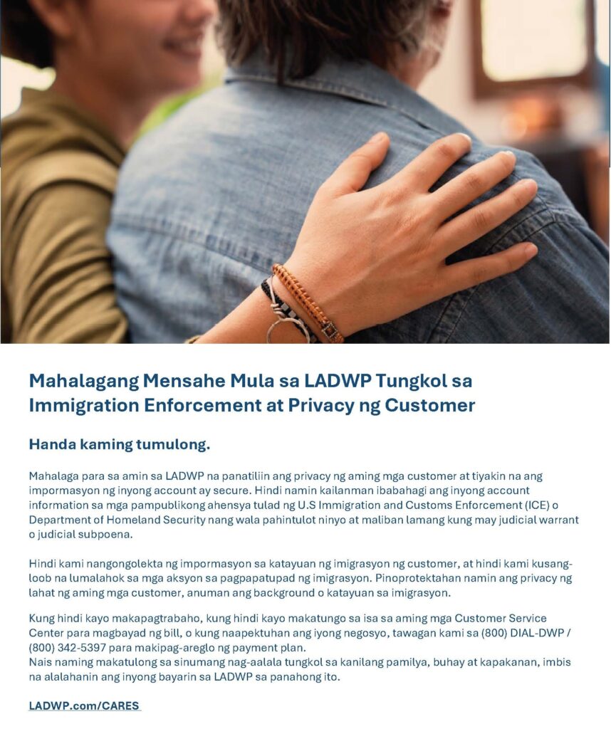 Mahalagang Mensahe Mula sa LADWP Tungkol sa Immigration Enforcement at Privacy ng Customer Handa kaming tumulong. Mahalaga para sa amin sa LADWP na panatiliin ang privacy ng aming mga customer at tiyakin na ang impormasyon ng inyong account ay secure. Hindi namin kailanman ibabahagi ang inyong account information sa mga pampublikong ahensya tulad ng U.S Immigration and Customs Enforcement (ICE) o Department of Homeland Security nang wala pahintulot ninyo at maliban lamang kung may judicial warrant o judicial subpoena. Hindi kami nangongolekta ng impormasyon sa katayuan ng imigrasyon ng customer, at hindi kami kusang-loob na lumalahok sa mga aksyon sa pagpapatupad ng imigrasyon. Pinoprotektahan namin ang privacy ng lahat ng aming mga customer, anuman ang background o katayuan sa imigrasyon. Kung hindi kayo makapagtrabaho, kung hindi kayo makatungo sa isa sa aming mga Customer Service Center para magbayad ng bill, o kung naapektuhan ang iyong negosyo, tawagan kami sa (800) DIAL-DWP / (800) 342-5397 para makipag-areglo ng payment plan. Nais naming makatulong sa sinumang nag-aalala tungkol sa kanilang pamilya, buhay at kapakanan, imbis na alalahanin ang inyong bayarin sa LADWP sa panahong ito. LADWP.com/CARES